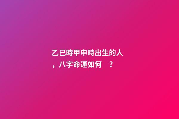 乙巳時甲申時出生的人，八字命運如何？